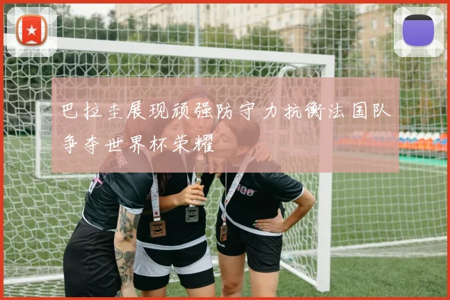 巴拉圭展现顽强防守力抗衡法国队争夺世界杯荣耀