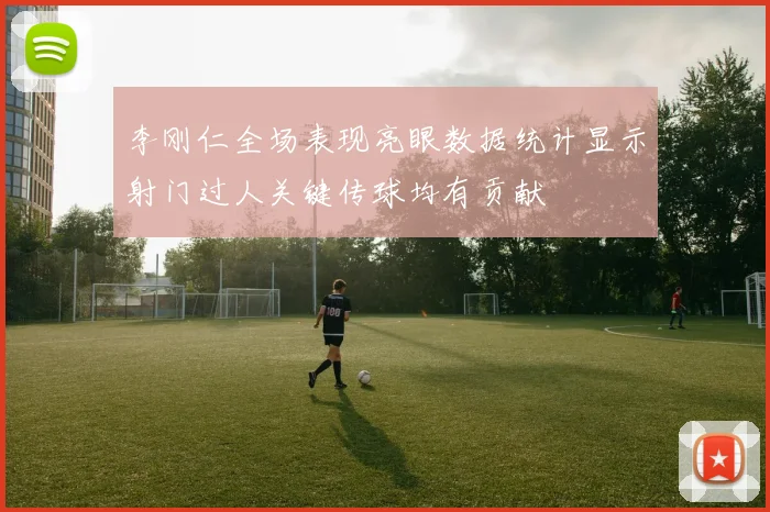 李刚仁全场表现亮眼数据统计显示射门过人关键传球均有贡献