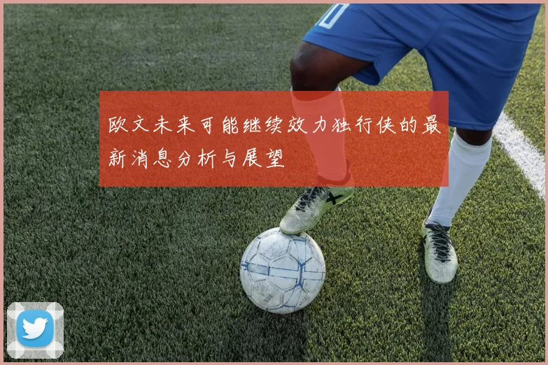 欧文未来可能继续效力独行侠的最新消息分析与展望