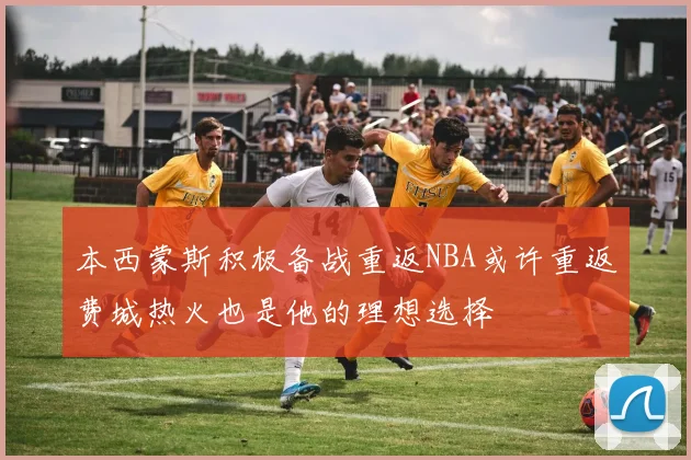 本西蒙斯积极备战重返NBA或许重返费城热火也是他的理想选择