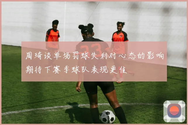 周琦谈单场罚球失利对心态的影响期待下赛季球队表现更佳