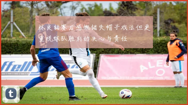 林良铭赛后感慨错失帽子戏法但更重视球队胜利的决心与责任