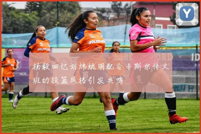 杨毅回忆刘炜姚明配合卡斯尔传文班的投篮风格引发共鸣
