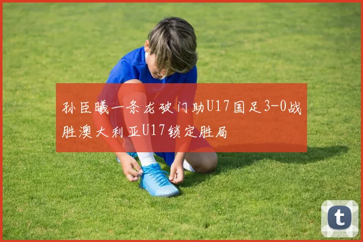 孙臣曦一条龙破门助U17国足3-0战胜澳大利亚U17锁定胜局