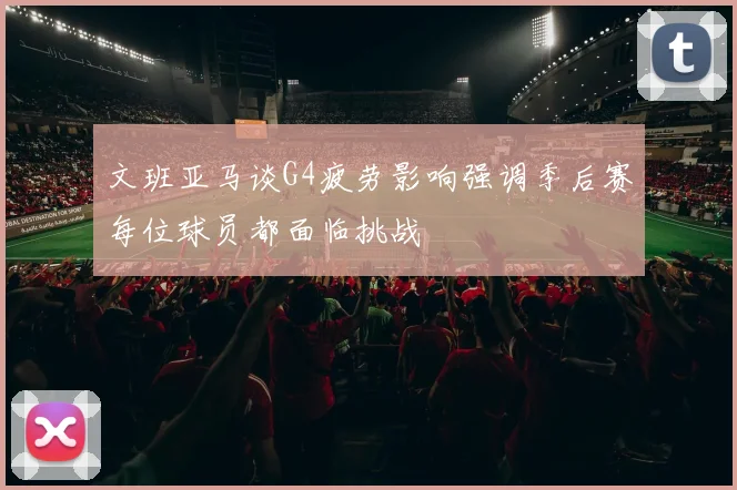 文班亚马谈G4疲劳影响强调季后赛每位球员都面临挑战