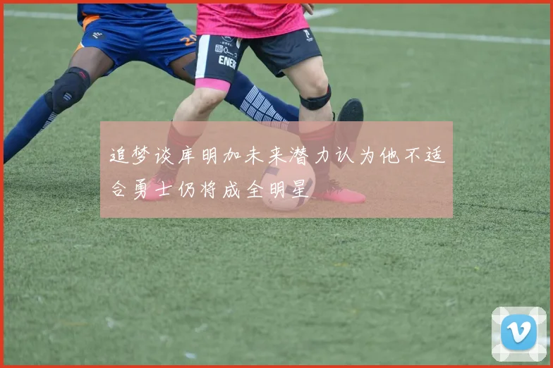 追梦谈库明加未来潜力认为他不适合勇士仍将成全明星